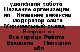 удалённая работа › Название организации ­ ип › Название вакансии ­ модератор сайта › Минимальный оклад ­ 39 500 › Возраст от ­ 18 - Все города Работа » Вакансии   . Липецкая обл.